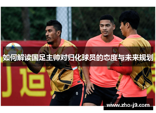如何解读国足主帅对归化球员的态度与未来规划