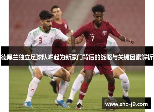 德黑兰独立足球队崛起为新豪门背后的战略与关键因素解析 德黑兰独立足球队崛起为新豪门背后的战略与关键因素解析