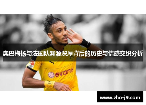 奥巴梅扬与法国队渊源深厚背后的历史与情感交织分析