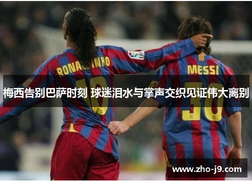 梅西告别巴萨时刻 球迷泪水与掌声交织见证伟大离别