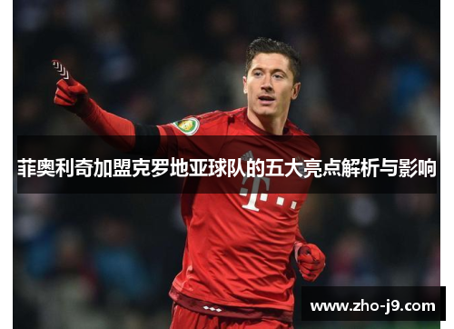 菲奥利奇加盟克罗地亚球队的五大亮点解析与影响 菲奥利奇加盟克罗地亚球队的五大亮点解析与影响