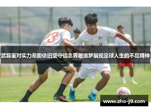 武磊面对实力差距依旧坚守信念勇敢追梦展现足球人生的不屈精神