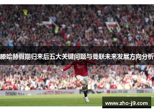 滕哈赫假期归来后五大关键问题与曼联未来发展方向分析