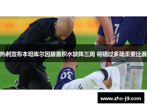 热刺宣布本坦库尔因膝盖积水缺阵三周 将错过多场重要比赛