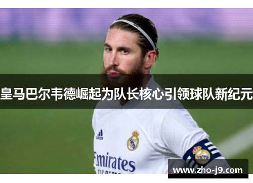 皇马巴尔韦德崛起为队长核心引领球队新纪元