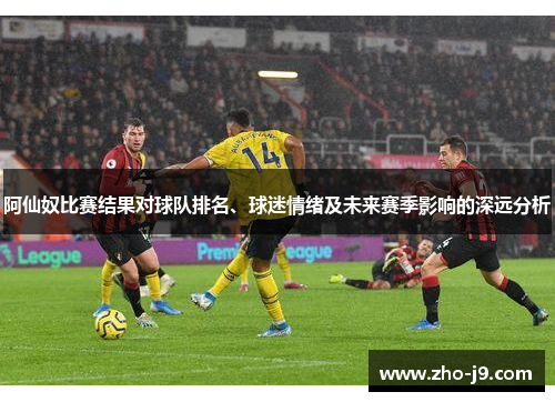 阿仙奴比赛结果对球队排名、球迷情绪及未来赛季影响的深远分析 阿仙奴比赛结果对球队排名、球迷情绪及未来赛季影响的深远分析